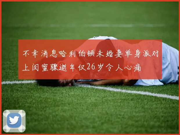 不幸消息哈利伯顿未婚妻单身派对上闺蜜骤逝年仅26岁令人心痛