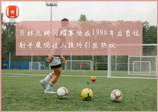 贝林厄姆闪耀赛场成1986年后首位射手展现过人技巧引发热议