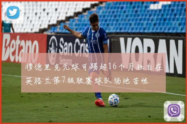 穆德里克无球可踢超16个月独自在英格兰第7级联赛球队场地苦练