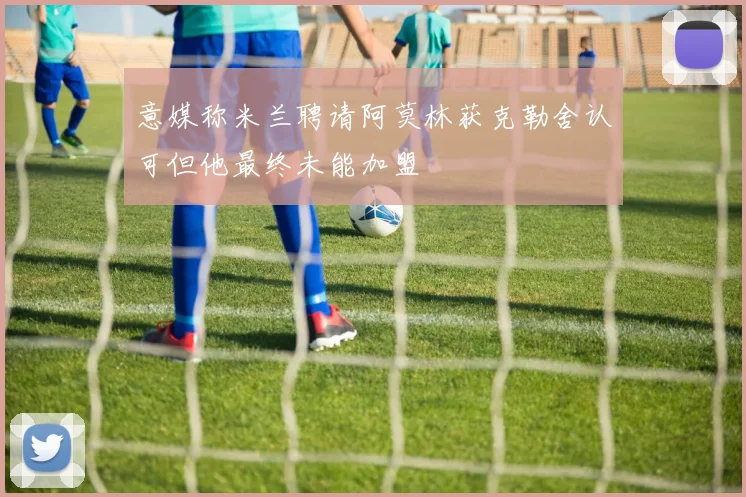 意媒称米兰聘请阿莫林获克勒舍认可但他最终未能加盟