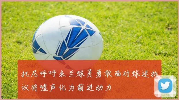 托尼呼吁米兰球员勇敢面对球迷抗议将嘘声化为前进动力