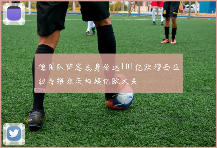 德国队阵容总身价达101亿欧穆西亚拉与维尔茨均超亿欧大关