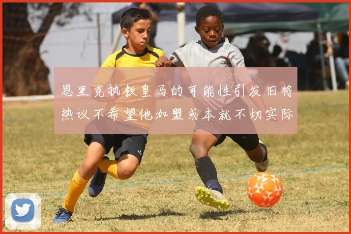恩里克执教皇马的可能性引发旧将热议不希望他加盟或本就不切实际