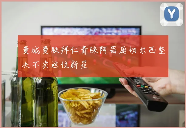 曼城曼联拜仁青睐阿昌庞切尔西坚决不卖这位新星