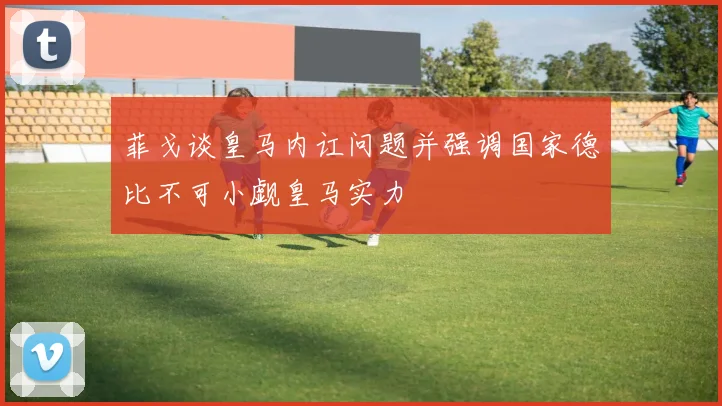菲戈谈皇马内讧问题并强调国家德比不可小觑皇马实力