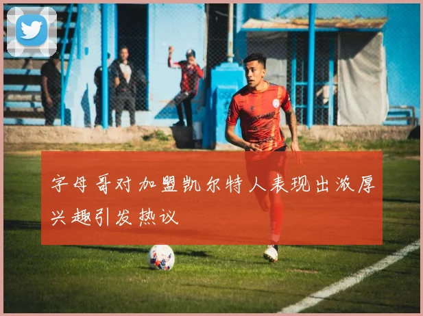 字母哥对加盟凯尔特人表现出浓厚兴趣引发热议
