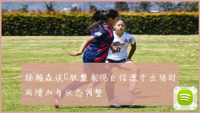 杨瀚森谈G联盟表现自信源于出场时间增加与状态调整