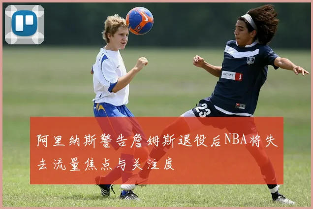 阿里纳斯警告詹姆斯退役后NBA将失去流量焦点与关注度