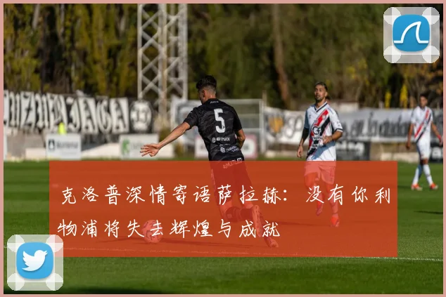 克洛普深情寄语萨拉赫：没有你利物浦将失去辉煌与成就