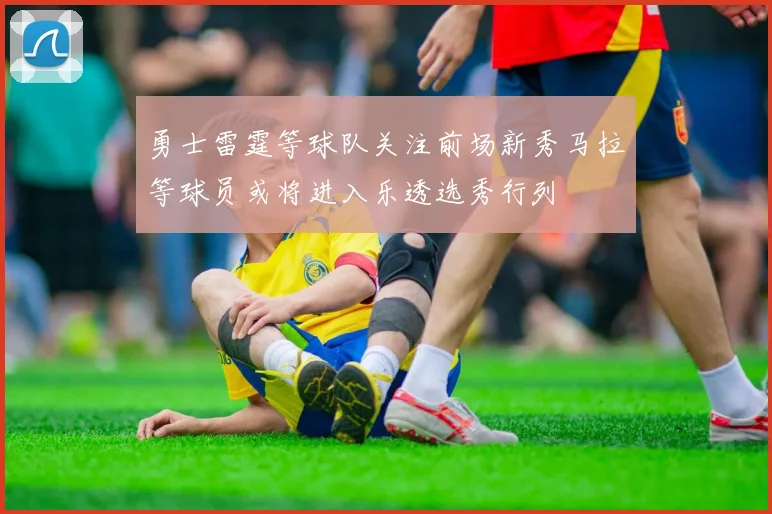 勇士雷霆等球队关注前场新秀马拉等球员或将进入乐透选秀行列
