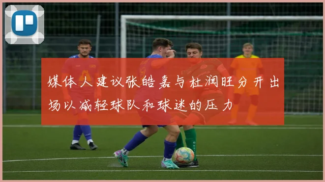 媒体人建议张皓嘉与杜润旺分开出场以减轻球队和球迷的压力